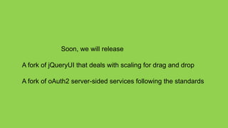 Soon, we will release

A fork of jQueryUI that deals with scaling for drag and drop

A fork of oAuth2 server-sided services following the standards
 
