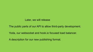 Later, we will release

The public parts of our API to allow third-party development.

Yoda, our websocket and hook.io focused load balancer.

A description for our new publishing format.
 