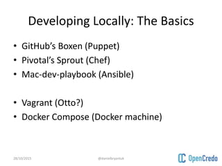 Developing Locally: The Basics
• GitHub’s Boxen (Puppet)
• Pivotal’s Sprout (Chef)
• Mac-dev-playbook (Ansible)
• Vagrant (Otto?)
• Docker Compose (Docker machine)
28/10/2015 @danielbryantuk
 