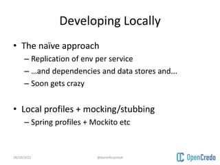 Developing Locally
• The naïve approach
– Replication of env per service
– …and dependencies and data stores and...
– Soon gets crazy
• Local profiles + mocking/stubbing
– Spring profiles + Mockito etc
28/10/2015 @danielbryantuk
 