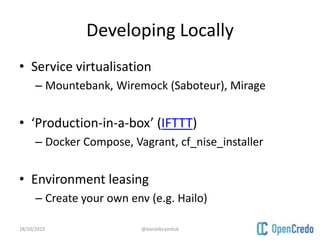 Developing Locally
• Service virtualisation
– Mountebank, Wiremock (Saboteur), Mirage
• ‘Production-in-a-box’ (IFTTT)
– Docker Compose, Vagrant, cf_nise_installer
• Environment leasing
– Create your own env (e.g. Hailo)
28/10/2015 @danielbryantuk
 