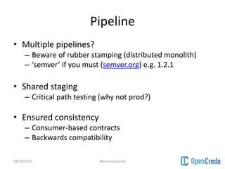 Pipeline
• Multiple pipelines?
– Beware of rubber stamping (distributed monolith)
– ‘semver’ if you must (semver.org) e.g. 1.2.1
• Shared staging
– Critical path testing (why not prod?)
• Ensured consistency
– Consumer-based contracts
– Backwards compatibility
28/10/2015 @danielbryantuk
 
