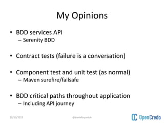 My Opinions
• BDD services API
– Serenity BDD
• Contract tests (failure is a conversation)
• Component test and unit test (as normal)
– Maven surefire/failsafe
• BDD critical paths throughout application
– Including API journey
28/10/2015 @danielbryantuk
 