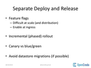 Separate Deploy and Release
• Feature flags
– Difficult at scale (and distribution)
– Enable at ingress
• Incremental (phased) rollout
• Canary vs blue/green
• Avoid datastore migrations (if possible)
28/10/2015 @danielbryantuk
 