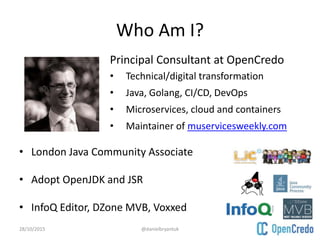 Who Am I?
• London Java Community Associate
• Adopt OpenJDK and JSR
• InfoQ Editor, DZone MVB, Voxxed
28/10/2015 @danielbryantuk
• Principal Consultant at OpenCredo
• Technical/digital transformation
• Java, Golang, CI/CD, DevOps
• Microservices, cloud and containers
• Maintainer of muservicesweekly.com
 