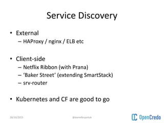 Service Discovery
• External
– HAProxy / nginx / ELB etc
• Client-side
– Netflix Ribbon (with Prana)
– ‘Baker Street’ (extending SmartStack)
– srv-router
• Kubernetes and CF are good to go
28/10/2015 @danielbryantuk
 