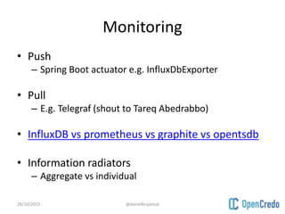 Monitoring
• Push
– Spring Boot actuator e.g. InfluxDbExporter
• Pull
– E.g. Telegraf (shout to Tareq Abedrabbo)
• InfluxDB vs prometheus vs graphite vs opentsdb
• Information radiators
– Aggregate vs individual
28/10/2015 @danielbryantuk
 