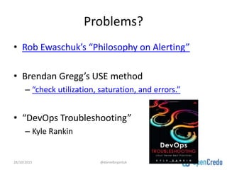 Problems?
• Rob Ewaschuk’s “Philosophy on Alerting”
• Brendan Gregg’s USE method
– “check utilization, saturation, and errors.”
• “DevOps Troubleshooting”
– Kyle Rankin
28/10/2015 @danielbryantuk
 