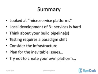 Summary
• Looked at “microservice platforms”
• Local development of 3+ services is hard
• Think about your build pipeline(s)
• Testing requires a paradigm shift
• Consider the infrastructure
• Plan for the inevitable issues…
• Try not to create your own platform...
28/10/2015 @danielbryantuk
 