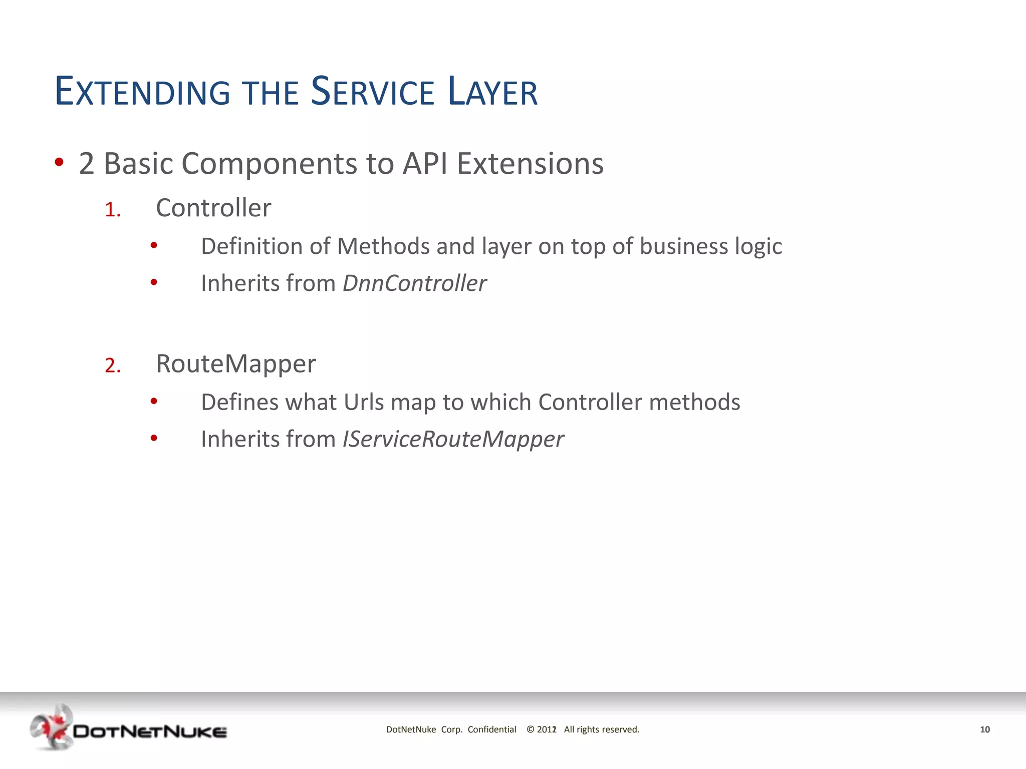 EXTENDING THE SERVICE LAYER
• 2 Basic Components to API Extensions
   1.   Controller
        •   Definition of Methods and layer on top of business logic
        •   Inherits from DnnController


   2.   RouteMapper
        •   Defines what Urls map to which Controller methods
        •   Inherits from IServiceRouteMapper




                             DotNetNuke Corp. Confidential © 2011 All rights reserved.
                                                             2012                        10
 