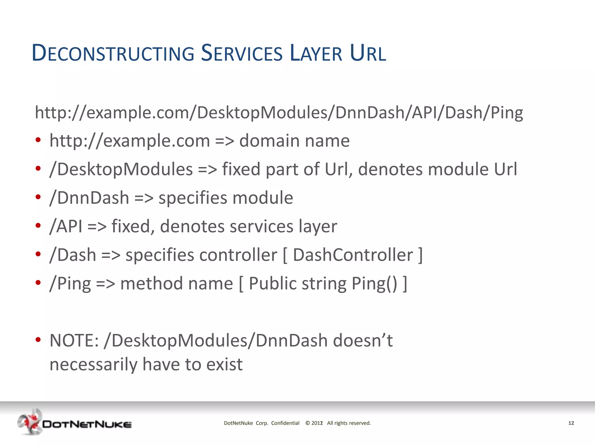 DECONSTRUCTING SERVICES LAYER URL

http://example.com/DesktopModules/DnnDash/API/Dash/Ping
• http://example.com => domain name
•   /DesktopModules => fixed part of Url, denotes module Url
•   /DnnDash => specifies module
•   /API => fixed, denotes services layer
•   /Dash => specifies controller [ DashController ]
•   /Ping => method name [ Public string Ping() ]

• NOTE: /DesktopModules/DnnDash doesn’t
  necessarily have to exist

                        DotNetNuke Corp. Confidential © 2011 All rights reserved.
                                                        2012                        12
 