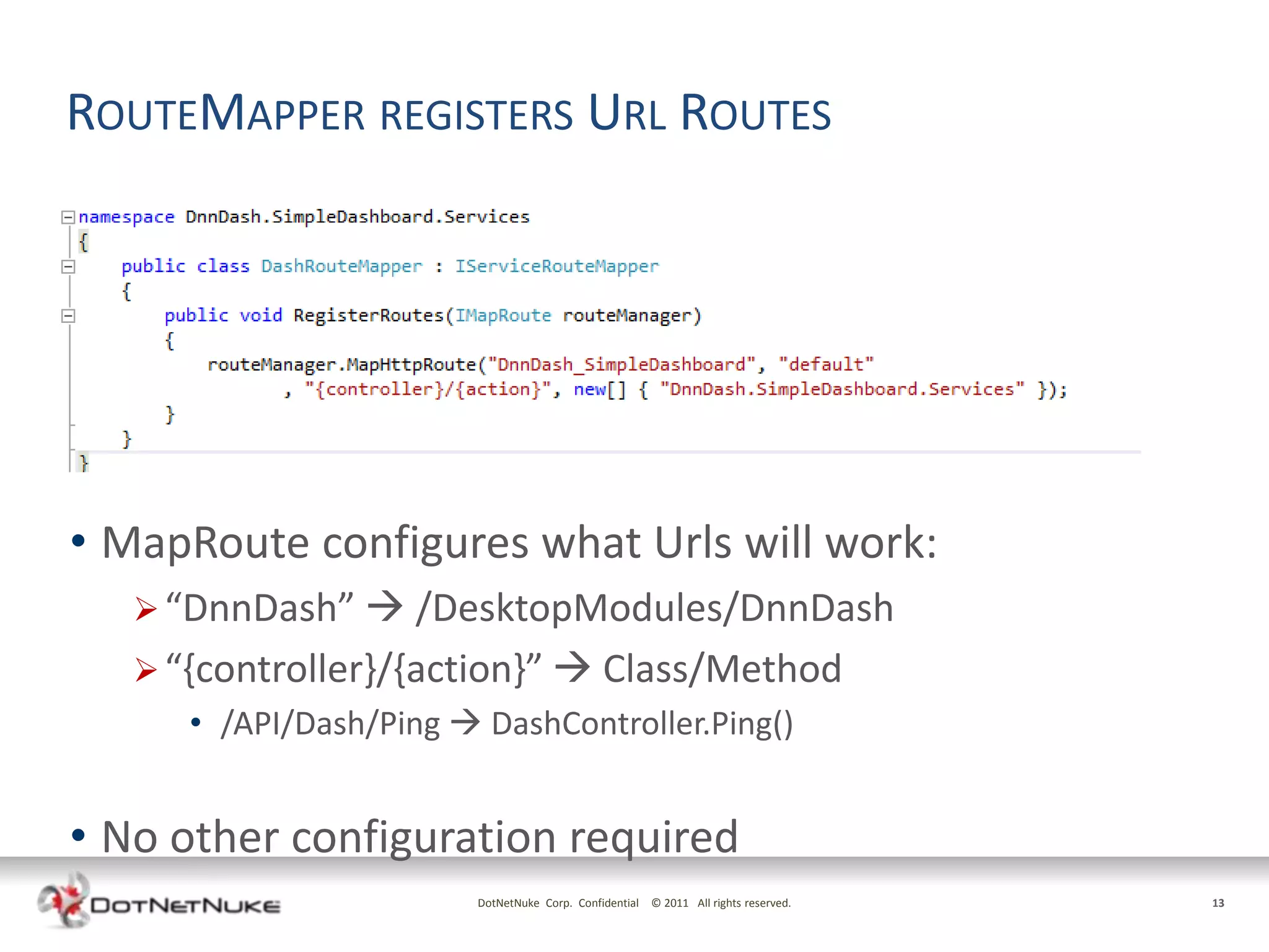 ROUTEMAPPER REGISTERS URL ROUTES




• MapRoute configures what Urls will work:
    “DnnDash”  /DesktopModules/DnnDash
    “{controller}/{action}”  Class/Method
      • /API/Dash/Ping  DashController.Ping()


• No other configuration required
                         DotNetNuke Corp. Confidential © 2011 All rights reserved.   13
 