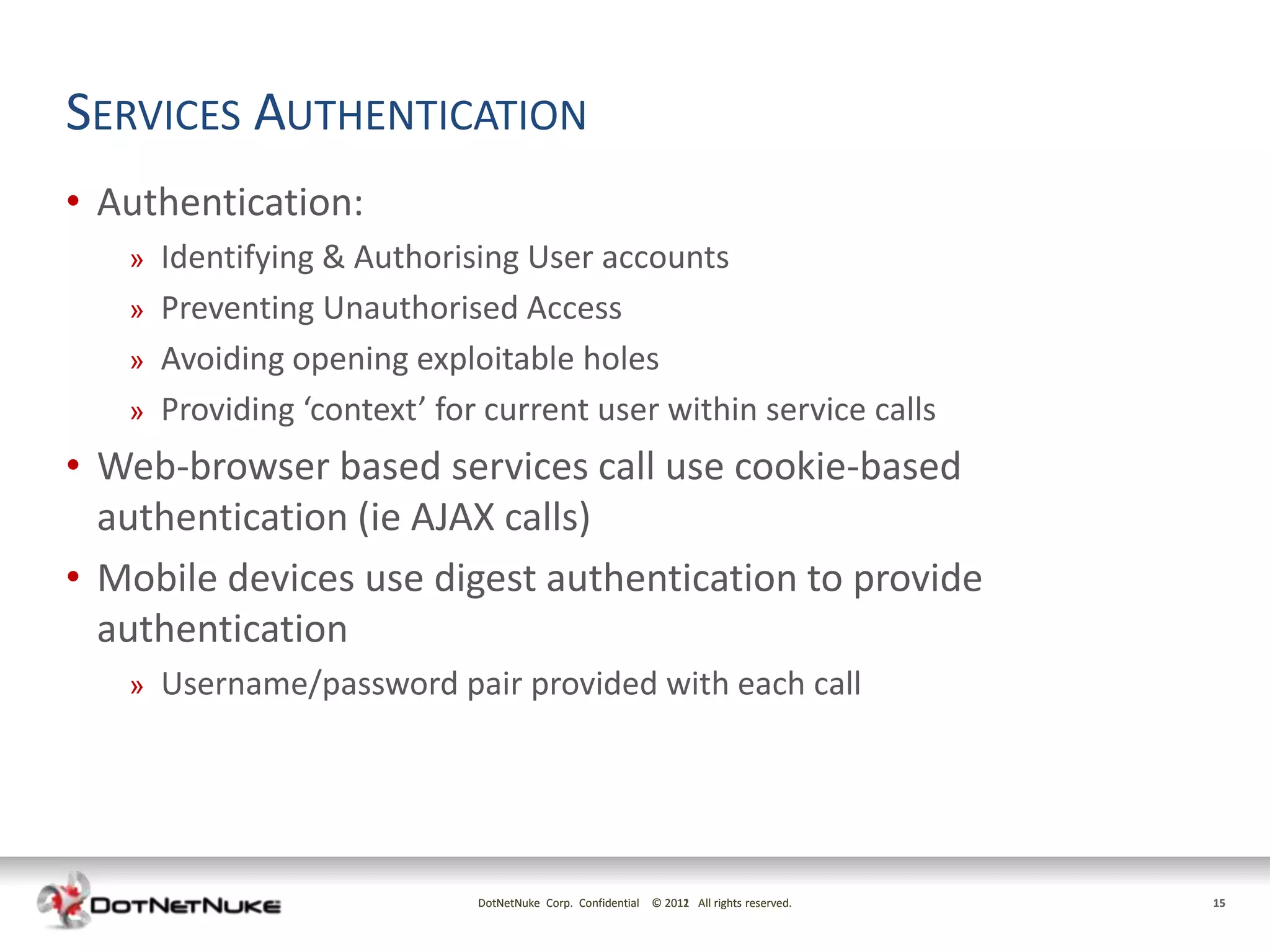SERVICES AUTHENTICATION
• Authentication:
   »   Identifying & Authorising User accounts
   »   Preventing Unauthorised Access
   »   Avoiding opening exploitable holes
   »   Providing ‘context’ for current user within service calls
• Web-browser based services call use cookie-based
  authentication (ie AJAX calls)
• Mobile devices use digest authentication to provide
  authentication
   »   Username/password pair provided with each call




                              DotNetNuke Corp. Confidential © 2011 All rights reserved.
                                                              2012                        15
 
