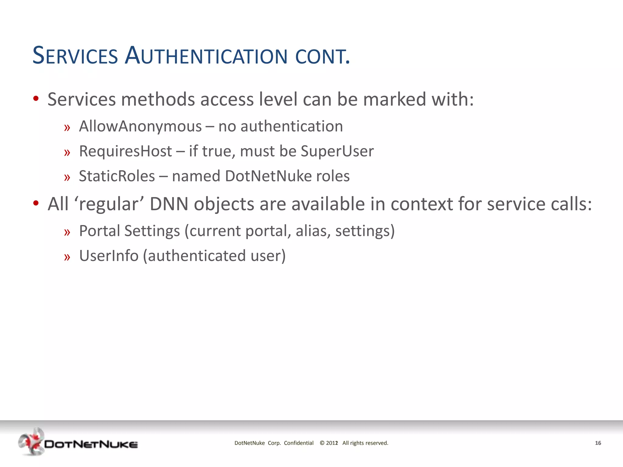 SERVICES AUTHENTICATION CONT.
• Services methods access level can be marked with:
   »   AllowAnonymous – no authentication
   »   RequiresHost – if true, must be SuperUser
   »   StaticRoles – named DotNetNuke roles
• All ‘regular’ DNN objects are available in context for service calls:
   »   Portal Settings (current portal, alias, settings)
   »   UserInfo (authenticated user)




                               DotNetNuke Corp. Confidential © 2011 All rights reserved.
                                                               2012                        16
 