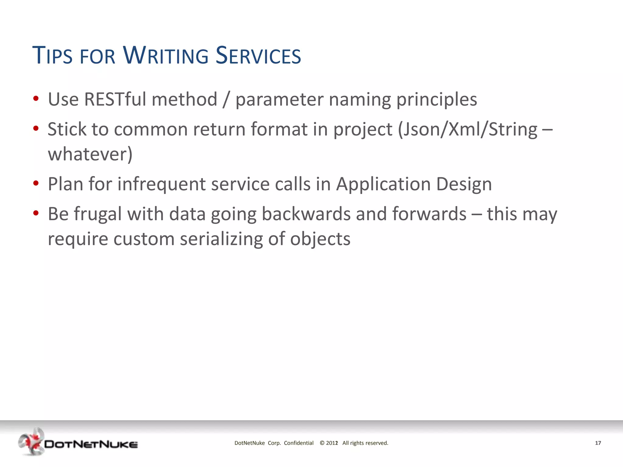TIPS FOR WRITING SERVICES
• Use RESTful method / parameter naming principles
• Stick to common return format in project (Json/Xml/String –
  whatever)
• Plan for infrequent service calls in Application Design
• Be frugal with data going backwards and forwards – this may
  require custom serializing of objects




                       DotNetNuke Corp. Confidential © 2011 All rights reserved.
                                                       2012                        17
 