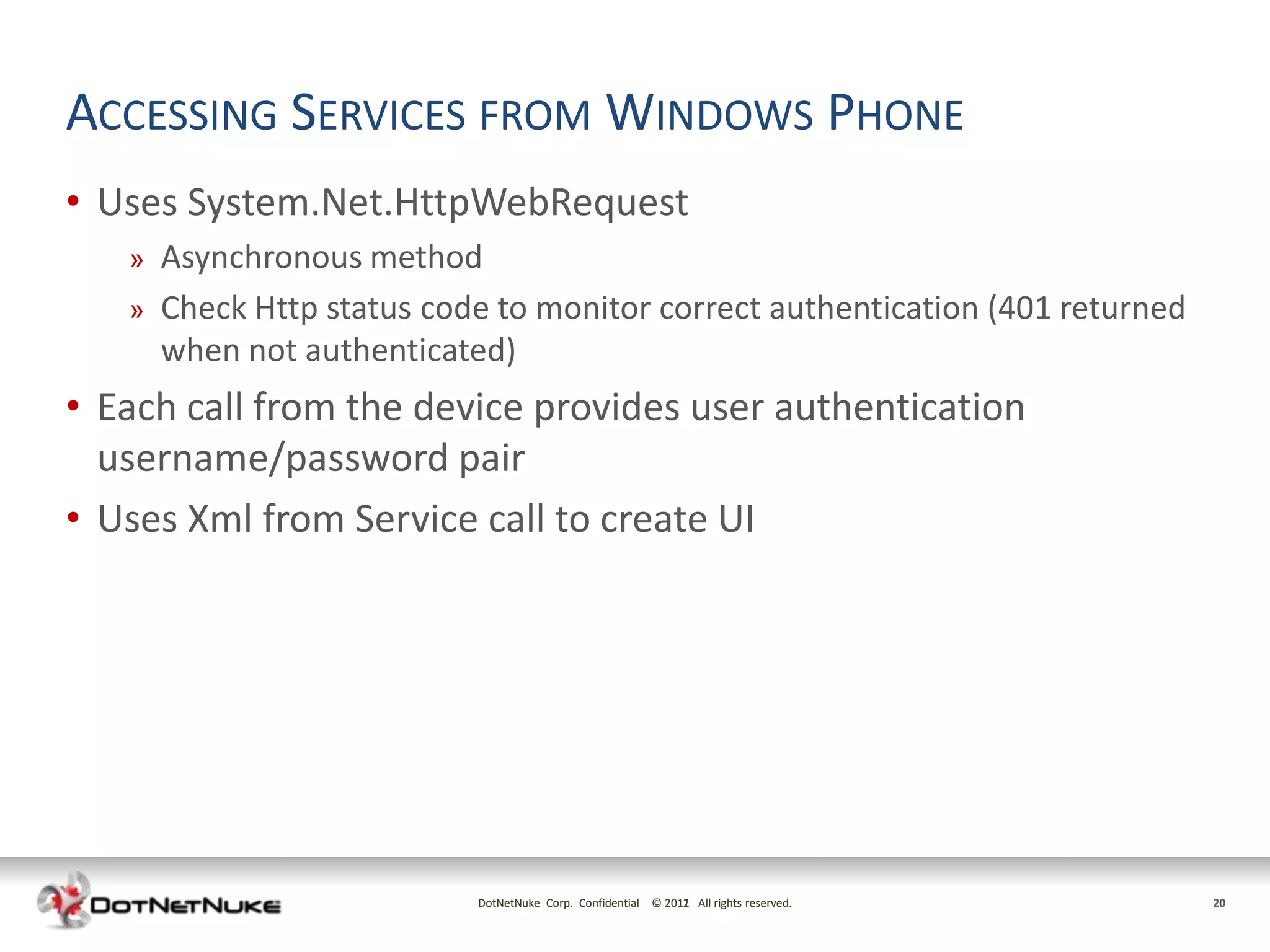 ACCESSING SERVICES FROM WINDOWS PHONE
• Uses System.Net.HttpWebRequest
   »   Asynchronous method
   »   Check Http status code to monitor correct authentication (401 returned
       when not authenticated)
• Each call from the device provides user authentication
  username/password pair
• Uses Xml from Service call to create UI




                            DotNetNuke Corp. Confidential © 2011 All rights reserved.
                                                            2012                        20
 