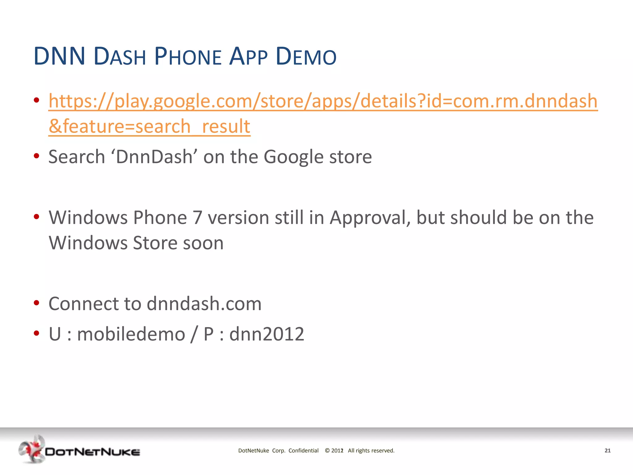 DNN DASH PHONE APP DEMO
• https://play.google.com/store/apps/details?id=com.rm.dnndash
  &feature=search_result
• Search ‘DnnDash’ on the Google store

• Windows Phone 7 version still in Approval, but should be on the
  Windows Store soon

• Connect to dnndash.com
• U : mobiledemo / P : dnn2012




                       DotNetNuke Corp. Confidential © 2011 All rights reserved.
                                                       2012                        21
 