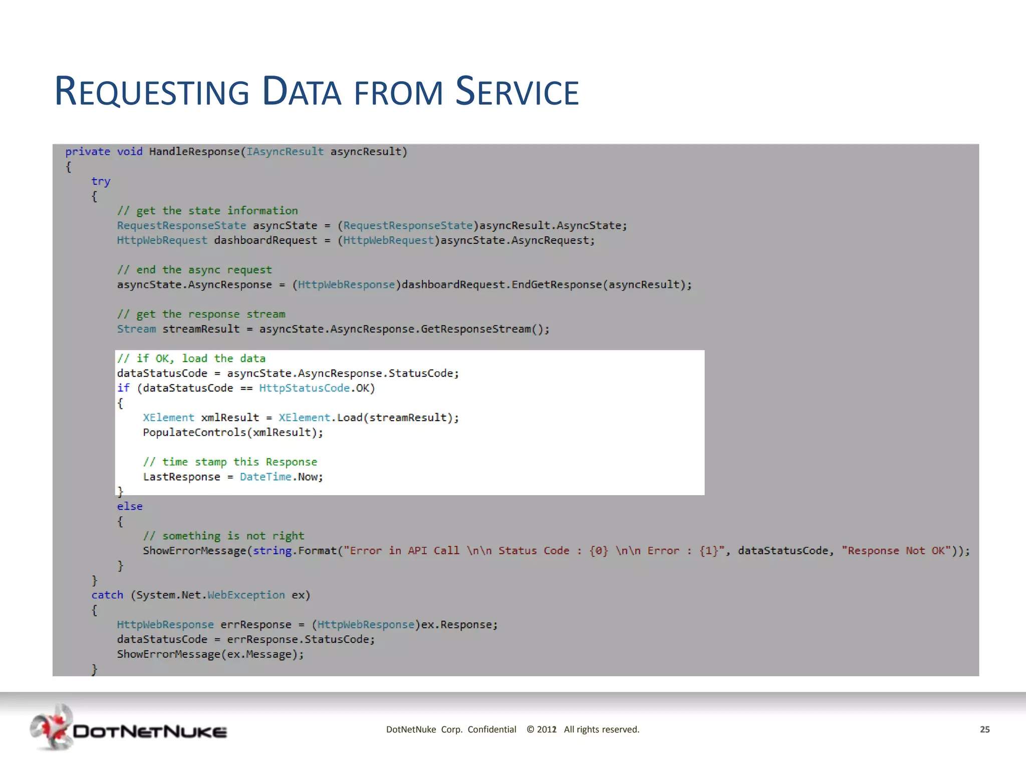 REQUESTING DATA FROM SERVICE
•   Mobile requests data using Asynchronous Web Request.
•   Response body is read from Response.GetResponseStream()
•   Once response is received, conversion to the response format
•   Example uses both Xml and Json responses




                         DotNetNuke Corp. Confidential © 2011 All rights reserved.
                                                         2012                        25
 