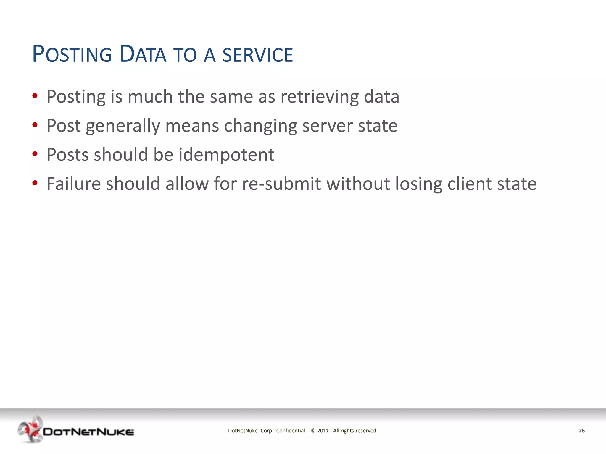 POSTING DATA TO A SERVICE
•   Posting is much the same as retrieving data
•   Post generally means changing server state
•   Posts should be idempotent
•   Failure should allow for re-submit without losing client state




                          DotNetNuke Corp. Confidential © 2011 All rights reserved.
                                                          2012                        26
 