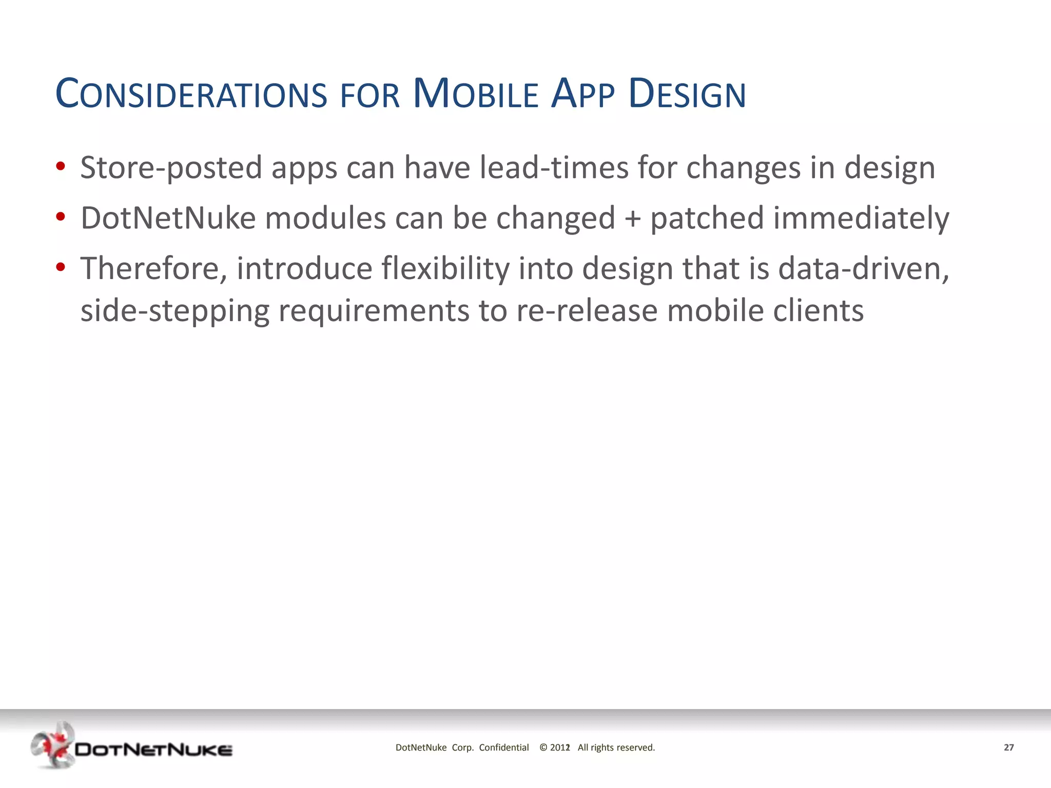 CONSIDERATIONS FOR MOBILE APP DESIGN
• Store-posted apps can have lead-times for changes in design
• DotNetNuke modules can be changed + patched immediately
• Therefore, introduce flexibility into design that is data-driven,
  side-stepping requirements to re-release mobile clients




                         DotNetNuke Corp. Confidential © 2011 All rights reserved.
                                                         2012                        27
 