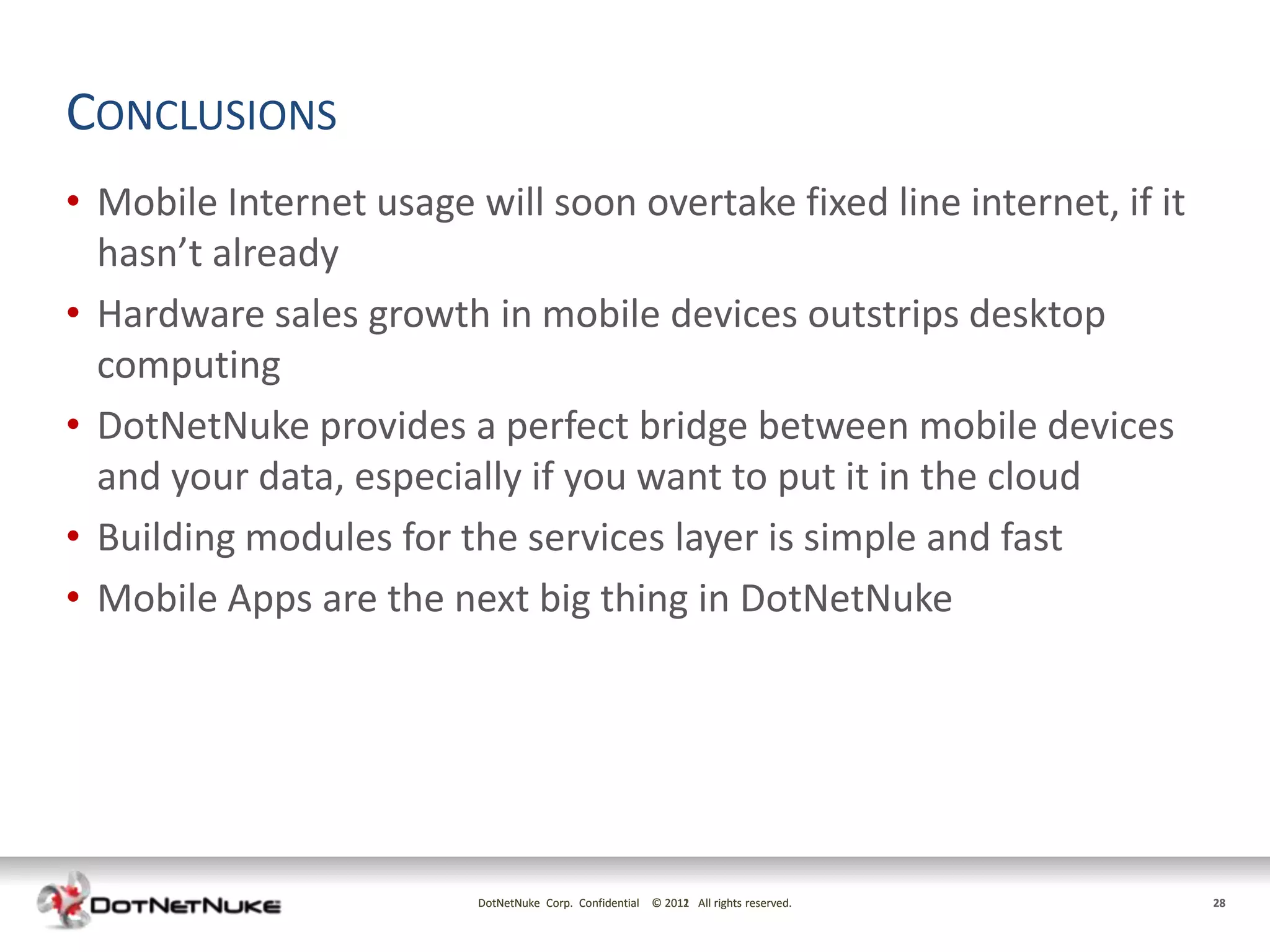 CONCLUSIONS
• Mobile Internet usage will soon overtake fixed line internet, if it
  hasn’t already
• Hardware sales growth in mobile devices outstrips desktop
  computing
• DotNetNuke provides a perfect bridge between mobile devices
  and your data, especially if you want to put it in the cloud
• Building modules for the services layer is simple and fast
• Mobile Apps are the next big thing in DotNetNuke




                         DotNetNuke Corp. Confidential © 2011 All rights reserved.
                                                         2012                        28
 