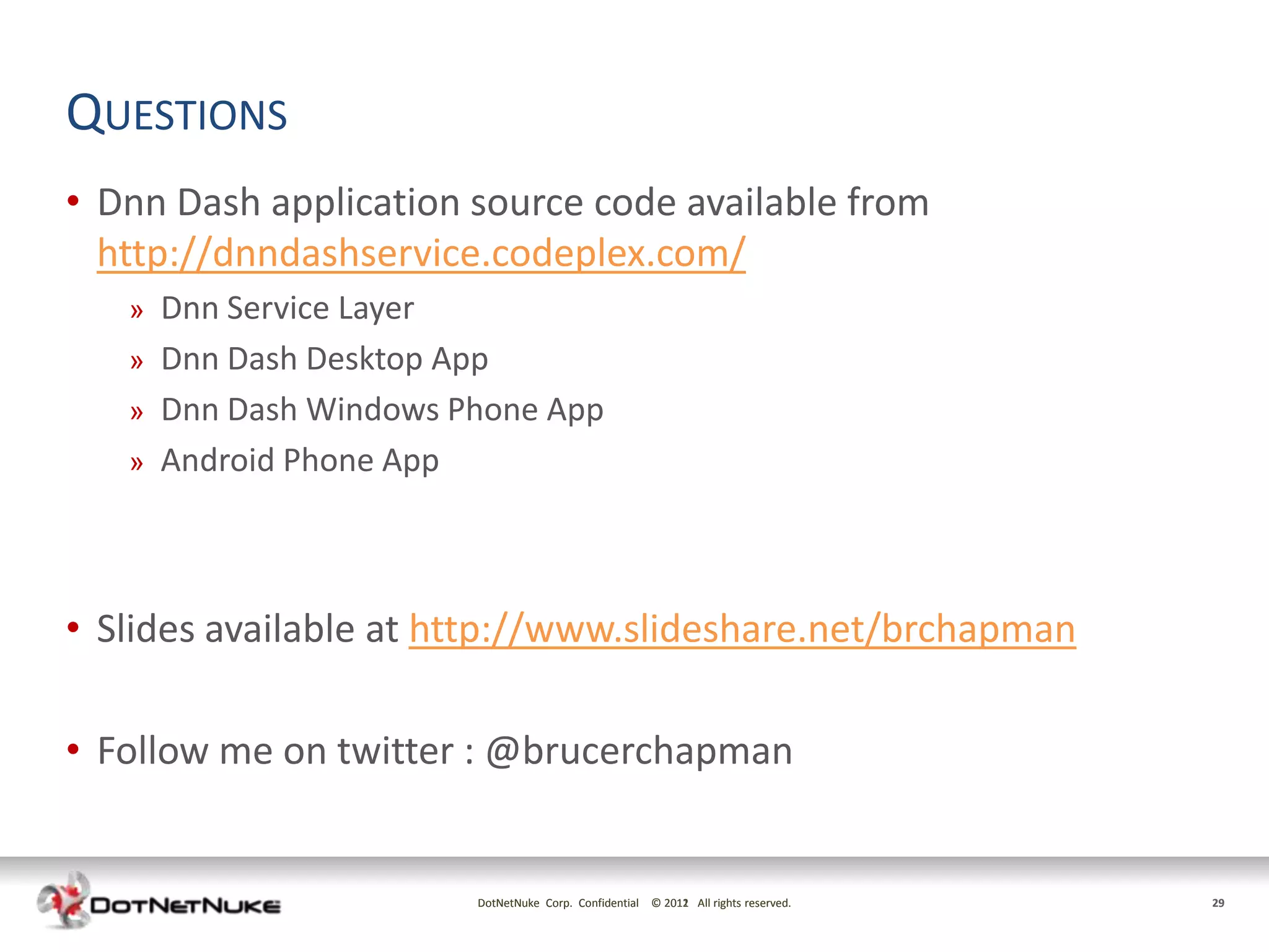 QUESTIONS
• Dnn Dash application source code available from
  http://dnndashservice.codeplex.com/
   »   Dnn Service Layer
   »   Dnn Dash Desktop App
   »   Dnn Dash Windows Phone App
   »   Android Phone App



• Slides available at http://www.slideshare.net/brchapman

• Follow me on twitter : @brucerchapman


                         DotNetNuke Corp. Confidential © 2011 All rights reserved.
                                                         2012                        29
 