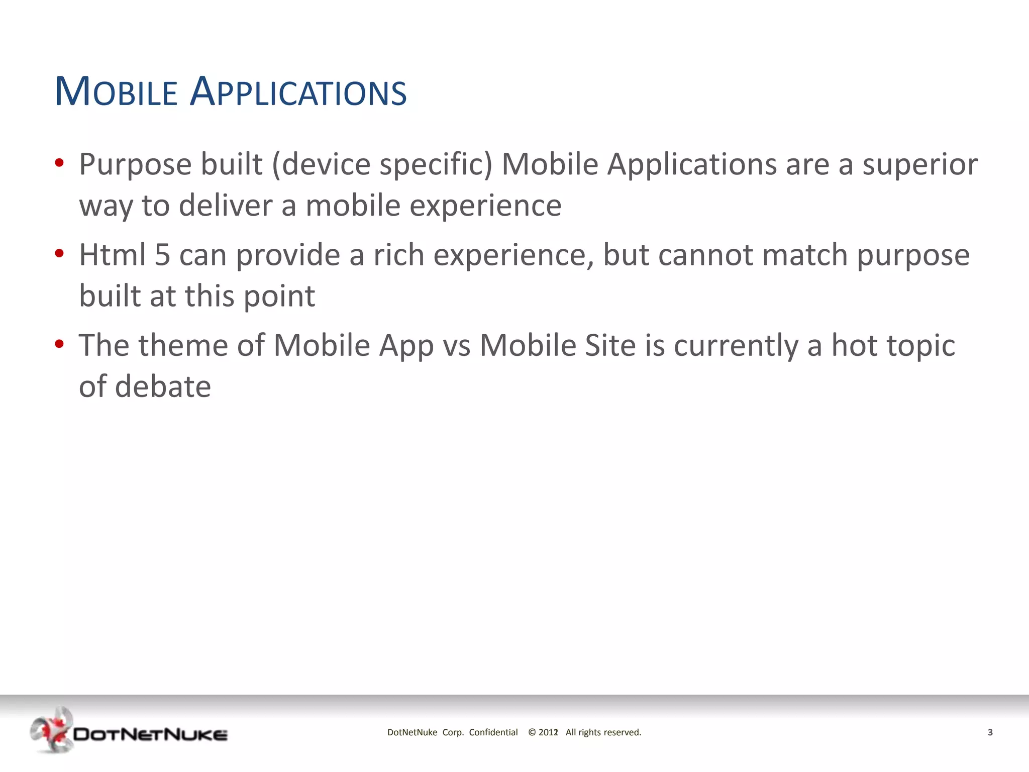 MOBILE APPLICATIONS
• Purpose built (device specific) Mobile Applications are a superior
  way to deliver a mobile experience
• Html 5 can provide a rich experience, but cannot match purpose
  built at this point
• The theme of Mobile App vs Mobile Site is currently a hot topic
  of debate




                        DotNetNuke Corp. Confidential © 2011 All rights reserved.
                                                        2012                        3
 