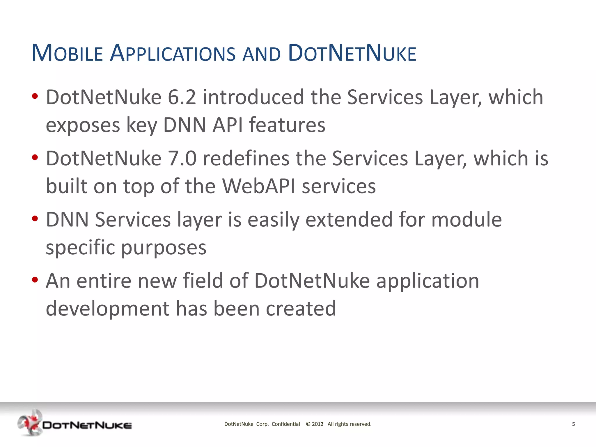 MOBILE APPLICATIONS AND DOTNETNUKE
• DotNetNuke 6.2 introduced the Services Layer, which
  exposes key DNN API features
• DotNetNuke 7.0 redefines the Services Layer, which is
  built on top of the WebAPI services
• DNN Services layer is easily extended for module
  specific purposes
• An entire new field of DotNetNuke application
  development has been created



                    DotNetNuke Corp. Confidential © 2011 All rights reserved.
                                                    2012                        5
 