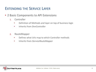 EXTENDING THE SERVICE LAYER
• 2 Basic Components to API Extensions
   1.   Controller
        •   Definition of Methods and layer on top of business logic
        •   Inherits from DnnController


   2.   RouteMapper
        •   Defines what Urls map to which Controller methods
        •   Inherits from IServiceRouteMapper




                             DotNetNuke Corp. Confidential © 2011 All rights reserved.
                                                             2012                        10
 