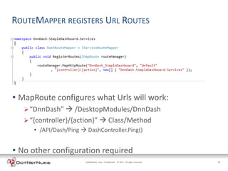 ROUTEMAPPER REGISTERS URL ROUTES




• MapRoute configures what Urls will work:
    “DnnDash”  /DesktopModules/DnnDash
    “{controller}/{action}”  Class/Method
      • /API/Dash/Ping  DashController.Ping()


• No other configuration required
                         DotNetNuke Corp. Confidential © 2011 All rights reserved.   13
 