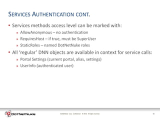 SERVICES AUTHENTICATION CONT.
• Services methods access level can be marked with:
   »   AllowAnonymous – no authentication
   »   RequiresHost – if true, must be SuperUser
   »   StaticRoles – named DotNetNuke roles
• All ‘regular’ DNN objects are available in context for service calls:
   »   Portal Settings (current portal, alias, settings)
   »   UserInfo (authenticated user)




                               DotNetNuke Corp. Confidential © 2011 All rights reserved.
                                                               2012                        16
 