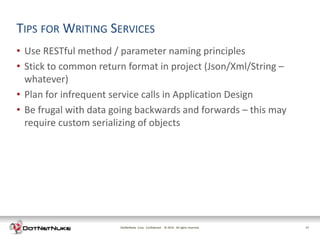 TIPS FOR WRITING SERVICES
• Use RESTful method / parameter naming principles
• Stick to common return format in project (Json/Xml/String –
  whatever)
• Plan for infrequent service calls in Application Design
• Be frugal with data going backwards and forwards – this may
  require custom serializing of objects




                       DotNetNuke Corp. Confidential © 2011 All rights reserved.
                                                       2012                        17
 