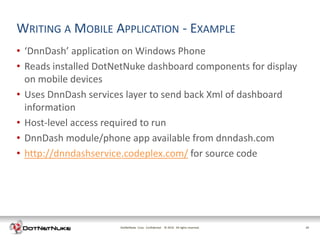 WRITING A MOBILE APPLICATION - EXAMPLE
• ‘DnnDash’ application on Windows Phone
• Reads installed DotNetNuke dashboard components for display
  on mobile devices
• Uses DnnDash services layer to send back Xml of dashboard
  information
• Host-level access required to run
• DnnDash module/phone app available from dnndash.com
• http://dnndashservice.codeplex.com/ for source code




                      DotNetNuke Corp. Confidential © 2011 All rights reserved.
                                                      2012                        19
 