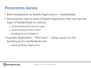 PRESENTATION AGENDA
• Brief Introduction to Mobile Applications + DotNetNuke
• Demonstrate how to build a Mobile Application that uses Service
  Layer of DotNetNuke to interact
   »   Understanding the Service Layer
   »   Authentication of Dnn Users
   »   Building Service Endpoints
• Example Application : “Dnn Dash” – allows access to the
  Dashboard of a DotNetNuke site
   »   Building Mobile Application




                            DotNetNuke Corp. Confidential © 2011 All rights reserved.
                                                            2012                        2
 