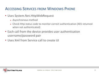 ACCESSING SERVICES FROM WINDOWS PHONE
• Uses System.Net.HttpWebRequest
   »   Asynchronous method
   »   Check Http status code to monitor correct authentication (401 returned
       when not authenticated)
• Each call from the device provides user authentication
  username/password pair
• Uses Xml from Service call to create UI




                            DotNetNuke Corp. Confidential © 2011 All rights reserved.
                                                            2012                        20
 