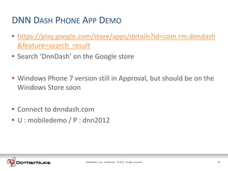 DNN DASH PHONE APP DEMO
• https://play.google.com/store/apps/details?id=com.rm.dnndash
  &feature=search_result
• Search ‘DnnDash’ on the Google store

• Windows Phone 7 version still in Approval, but should be on the
  Windows Store soon

• Connect to dnndash.com
• U : mobiledemo / P : dnn2012




                       DotNetNuke Corp. Confidential © 2011 All rights reserved.
                                                       2012                        21
 
