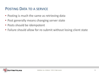 POSTING DATA TO A SERVICE
•   Posting is much the same as retrieving data
•   Post generally means changing server state
•   Posts should be idempotent
•   Failure should allow for re-submit without losing client state




                          DotNetNuke Corp. Confidential © 2011 All rights reserved.
                                                          2012                        26
 