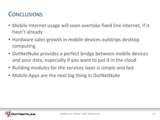 CONCLUSIONS
• Mobile Internet usage will soon overtake fixed line internet, if it
  hasn’t already
• Hardware sales growth in mobile devices outstrips desktop
  computing
• DotNetNuke provides a perfect bridge between mobile devices
  and your data, especially if you want to put it in the cloud
• Building modules for the services layer is simple and fast
• Mobile Apps are the next big thing in DotNetNuke




                         DotNetNuke Corp. Confidential © 2011 All rights reserved.
                                                         2012                        28
 