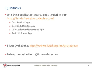 QUESTIONS
• Dnn Dash application source code available from
  http://dnndashservice.codeplex.com/
   »   Dnn Service Layer
   »   Dnn Dash Desktop App
   »   Dnn Dash Windows Phone App
   »   Android Phone App



• Slides available at http://www.slideshare.net/brchapman

• Follow me on twitter : @brucerchapman


                         DotNetNuke Corp. Confidential © 2011 All rights reserved.
                                                         2012                        29
 
