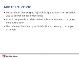 MOBILE APPLICATIONS
• Purpose built (device specific) Mobile Applications are a superior
  way to deliver a mobile experience
• Html 5 can provide a rich experience, but cannot match purpose
  built at this point
• The theme of Mobile App vs Mobile Site is currently a hot topic
  of debate




                        DotNetNuke Corp. Confidential © 2011 All rights reserved.
                                                        2012                        3
 