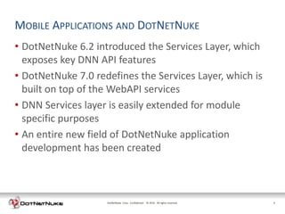 MOBILE APPLICATIONS AND DOTNETNUKE
• DotNetNuke 6.2 introduced the Services Layer, which
  exposes key DNN API features
• DotNetNuke 7.0 redefines the Services Layer, which is
  built on top of the WebAPI services
• DNN Services layer is easily extended for module
  specific purposes
• An entire new field of DotNetNuke application
  development has been created



                    DotNetNuke Corp. Confidential © 2011 All rights reserved.
                                                    2012                        5
 