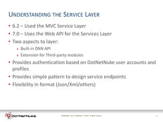UNDERSTANDING THE SERVICE LAYER
• 6.2 – Used the MVC Service Layer
• 7.0 – Uses the Web API for the Services Layer
• Two aspects to layer:
   »   Built-in DNN API
   »   Extension for Third-party modules
• Provides authentication based on DotNetNuke user accounts and
  profiles
• Provides simple pattern to design service endpoints
• Flexibility in format (Json/Xml/others)




                            DotNetNuke Corp. Confidential © 2011 All rights reserved.
                                                            2012                        9
 