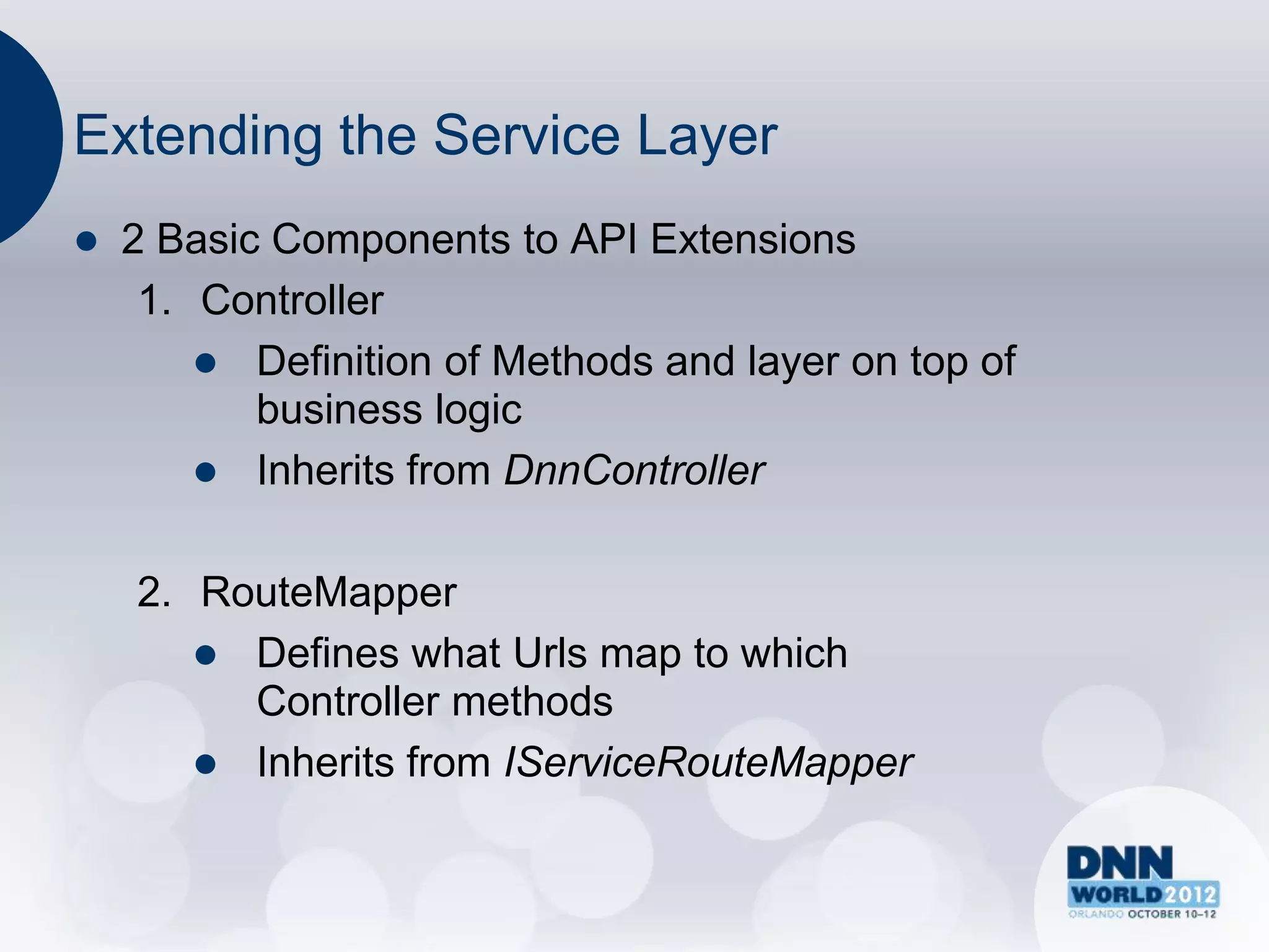 Extending the Service Layer
   2 Basic Components to API Extensions
     1. Controller
         Definition of Methods and layer on top of
           business logic
         Inherits from DnnController


    2. RouteMapper
        Defines what Urls map to which
         Controller methods
        Inherits from IServiceRouteMapper
 