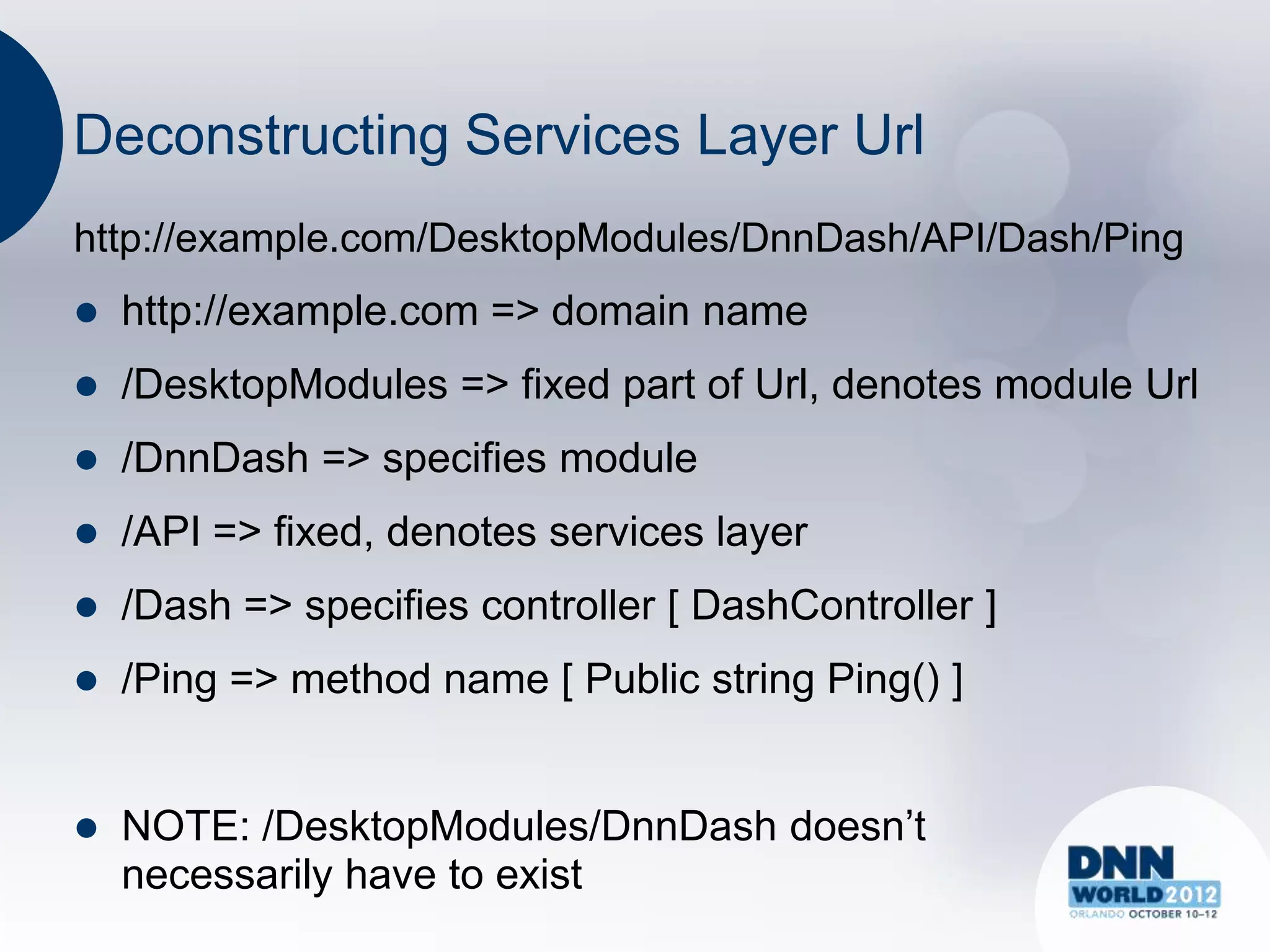 Deconstructing Services Layer Url
http://example.com/DesktopModules/DnnDash/API/Dash/Ping
   http://example.com => domain name
   /DesktopModules => fixed part of Url, denotes module Url
   /DnnDash => specifies module
   /API => fixed, denotes services layer
   /Dash => specifies controller [ DashController ]
   /Ping => method name [ Public string Ping() ]


   NOTE: /DesktopModules/DnnDash doesn‟t
    necessarily have to exist
 