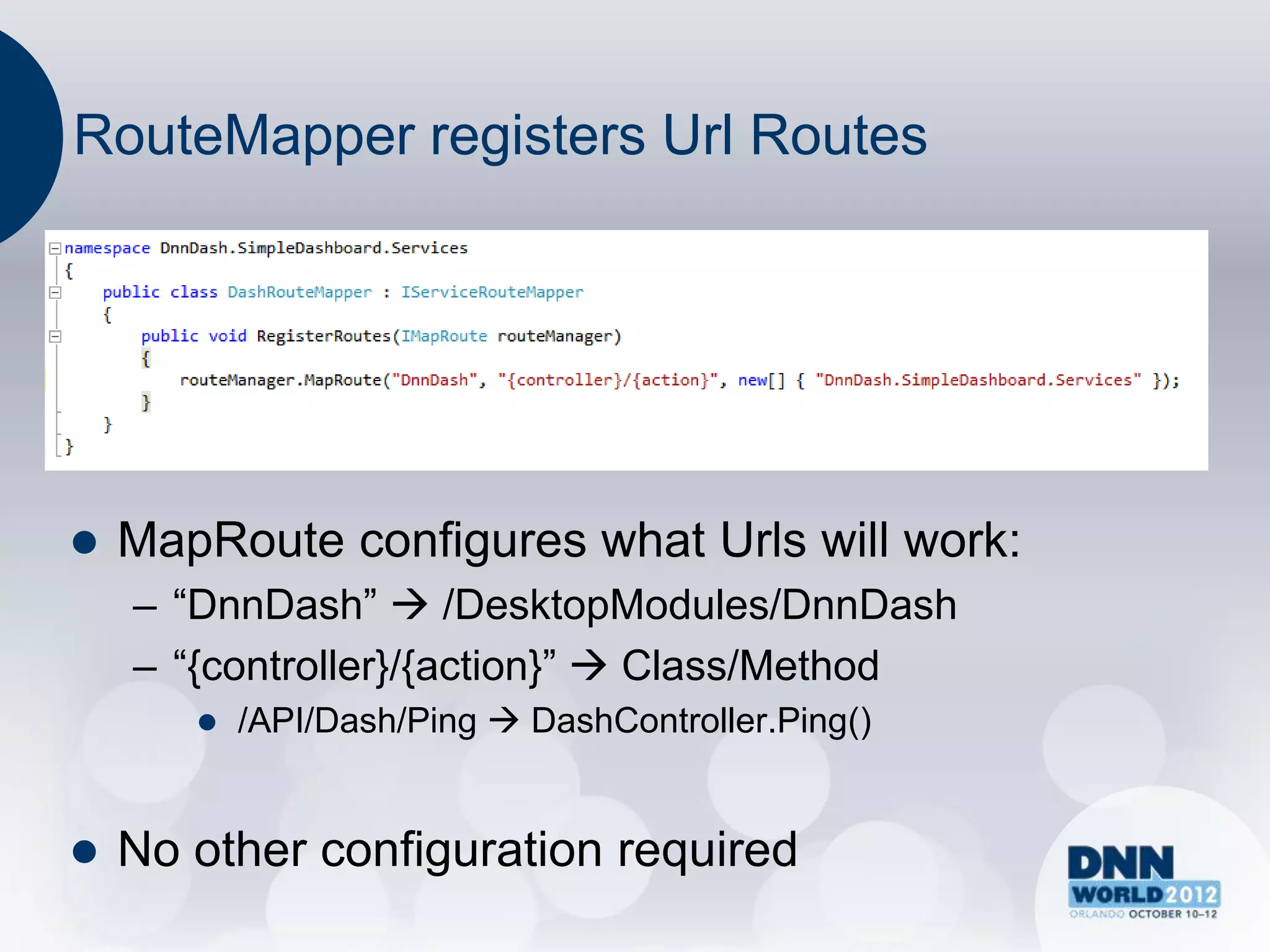 RouteMapper registers Url Routes




   MapRoute configures what Urls will work:
    – “DnnDash”  /DesktopModules/DnnDash
    – “{controller}/{action}”  Class/Method
          /API/Dash/Ping  DashController.Ping()


   No other configuration required
 