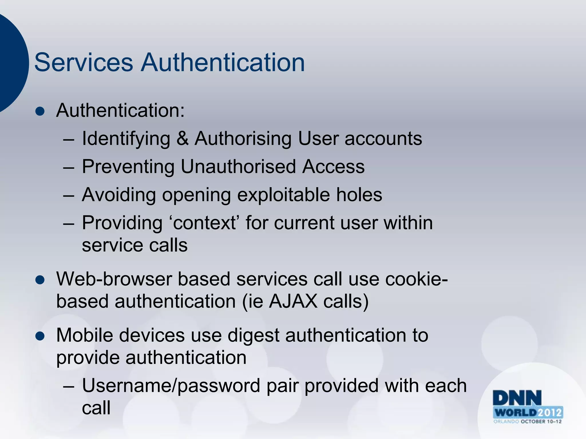 Services Authentication
   Authentication:
     – Identifying & Authorising User accounts
     – Preventing Unauthorised Access
     – Avoiding opening exploitable holes
     – Providing „context‟ for current user within
       service calls
   Web-browser based services call use cookie-
    based authentication (ie AJAX calls)
   Mobile devices use digest authentication to
    provide authentication
     – Username/password pair provided with each
       call
 