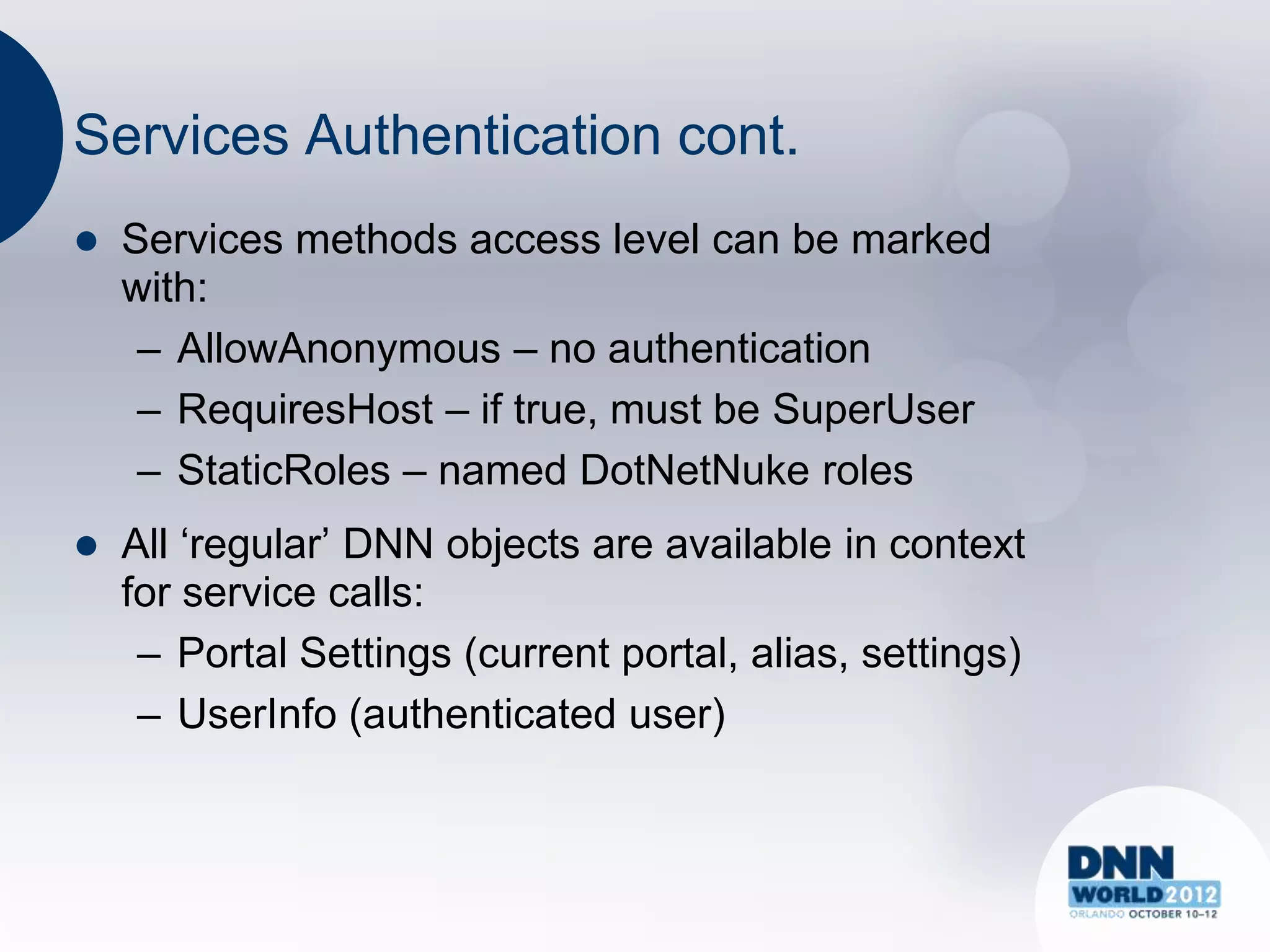 Services Authentication cont.
   Services methods access level can be marked
    with:
     – AllowAnonymous – no authentication
     – RequiresHost – if true, must be SuperUser
     – StaticRoles – named DotNetNuke roles
   All „regular‟ DNN objects are available in context
    for service calls:
     – Portal Settings (current portal, alias, settings)
     – UserInfo (authenticated user)
 