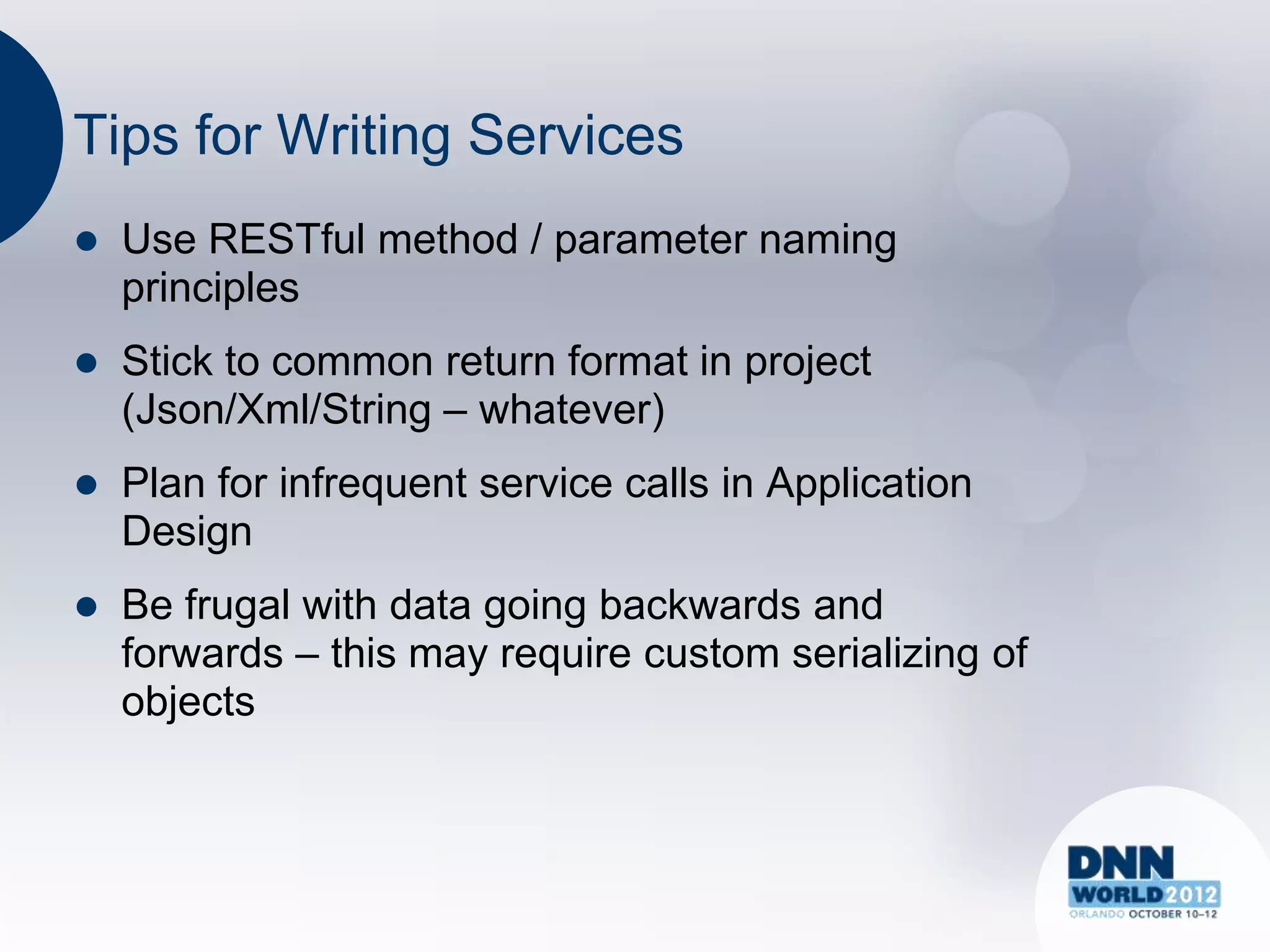 Tips for Writing Services
   Use RESTful method / parameter naming
    principles
   Stick to common return format in project
    (Json/Xml/String – whatever)
   Plan for infrequent service calls in Application
    Design
   Be frugal with data going backwards and
    forwards – this may require custom serializing of
    objects
 