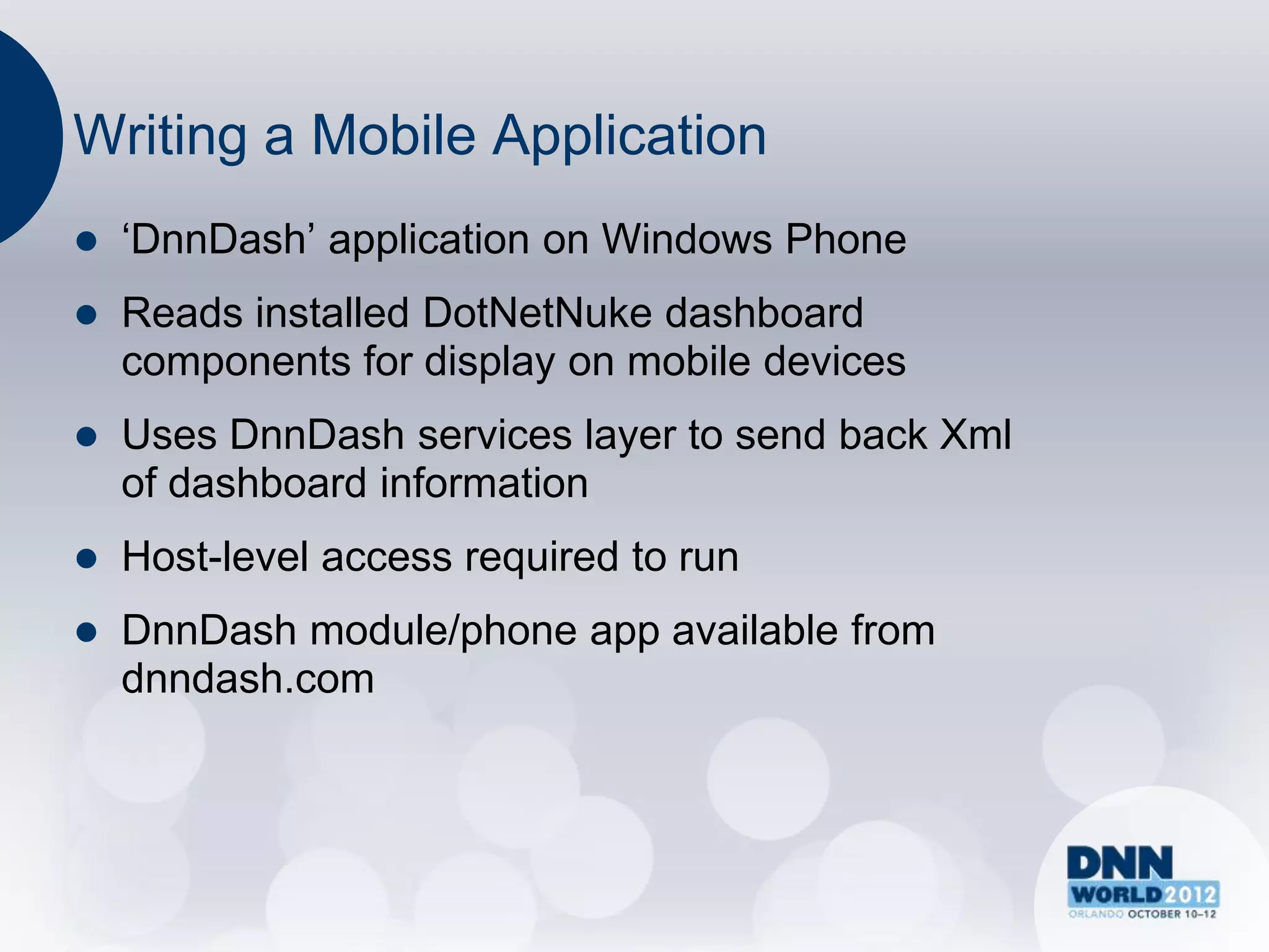 Writing a Mobile Application
   „DnnDash‟ application on Windows Phone
   Reads installed DotNetNuke dashboard
    components for display on mobile devices
   Uses DnnDash services layer to send back Xml
    of dashboard information
   Host-level access required to run
   DnnDash module/phone app available from
    dnndash.com
 