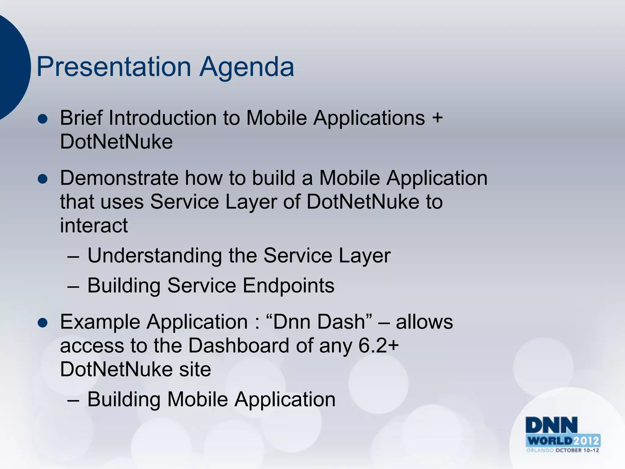 Presentation Agenda
   Brief Introduction to Mobile Applications +
    DotNetNuke
   Demonstrate how to build a Mobile Application
    that uses Service Layer of DotNetNuke to
    interact
     – Understanding the Service Layer
     – Building Service Endpoints
   Example Application : “Dnn Dash” – allows
    access to the Dashboard of any 6.2+
    DotNetNuke site
     – Building Mobile Application
 